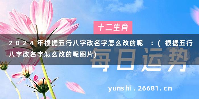 2024年根据五行八字改名字怎么改的呢 :(根据五行八字改名字怎么改的呢图片)